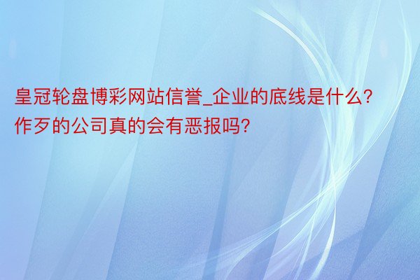 皇冠轮盘博彩网站信誉_企业的底线是什么？作歹的公司真的会有恶报吗？