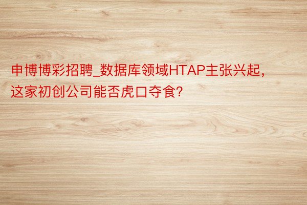 申博博彩招聘_数据库领域HTAP主张兴起，这家初创公司能否虎口夺食？