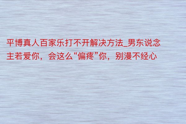 平博真人百家乐打不开解决方法_男东说念主若爱你，会这么“偏疼”你，别漫不经心