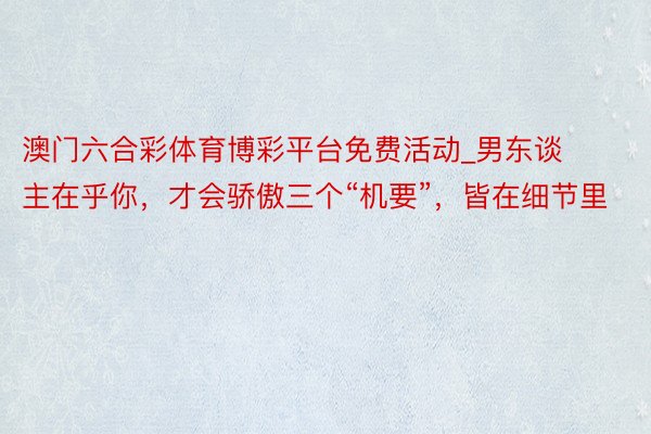 澳门六合彩体育博彩平台免费活动_男东谈主在乎你，才会骄傲三个“机要”，皆在细节里