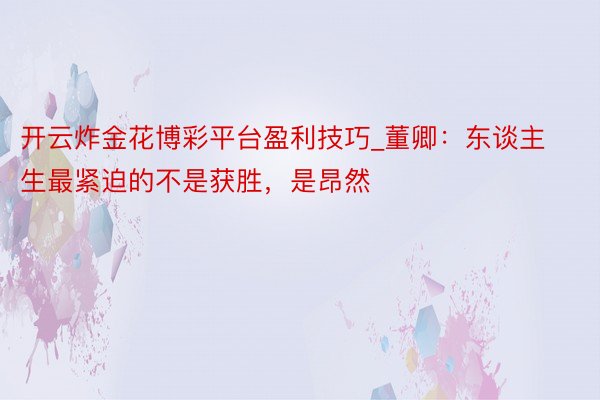 开云炸金花博彩平台盈利技巧_董卿：东谈主生最紧迫的不是获胜，是昂然