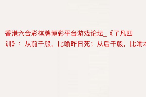 香港六合彩棋牌博彩平台游戏论坛_《了凡四训》：从前千般，比喻昨日死；从后千般，比喻本日生