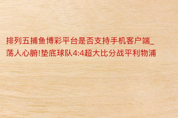 排列五捕鱼博彩平台是否支持手机客户端_荡人心腑!垫底球队4:4超大比分战平利物浦